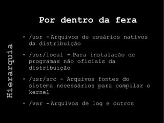 Por dentro da fera
/usr - Arquivos de usuários nativos
da distribuição
/usr/local - Para instalação de
programas não oficiais da
distribuição
/usr/src - Arquivos fontes do
sistema necessários para compilar o
kernel
/var - Arquivos de log e outros
Hierarquia
 