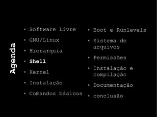 Agenda
Software Livre
GNU/Linux
Hierarquia
Shell
Kernel
Instalação
Comandos básicos
Boot e Runlevels
Sistema de
arquivos
Permissões
Instalação e
compilação
Documentação
conclusão
 