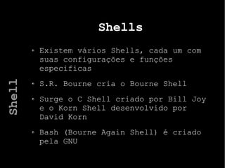 Shells
Existem vários Shells, cada um com
suas configurações e funções
especificas
S.R. Bourne cria o Bourne Shell
Surge o C Shell criado por Bill Joy
e o Korn Shell desenvolvido por
David Korn
Bash (Bourne Again Shell) é criado
pela GNU
Shell
 