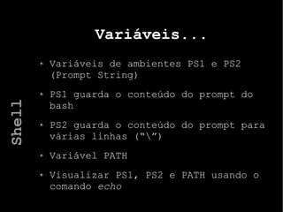 Variáveis...
Variáveis de ambientes PS1 e PS2
(Prompt String)
PS1 guarda o conteúdo do prompt do
bash
PS2 guarda o conteúdo do prompt para
várias linhas (“”)
Variável PATH
Visualizar PS1, PS2 e PATH usando o
comando echo
Shell
 