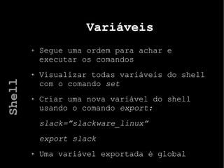 Variáveis
Segue uma ordem para achar e
executar os comandos
Visualizar todas variáveis do shell
com o comando set
Criar uma nova variável do shell
usando o comando export:
slack=”slackware_linux”
export slack
Uma variável exportada é global
Shell
 