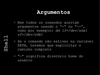 Argumentos
Nem todos os comandos aceitam
argumentos usando o “-” ou “--”,
como por exemplo: dd if=/dev/sda1
of=/dev/sdb1
Se o comando não estiver na variável
PATH, teremos que explicitar o
caminho completo
“~” significa diretório home do
usuário
Shell
 