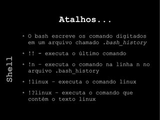 Atalhos...
O bash escreve os comando digitados
em um arquivo chamado .bash_history
!! - executa o último comando
!n – executa o comando na linha n no
arquivo .bash_history
!linux – executa o comando linux
!?linux – executa o comando que
contém o texto linux
Shell
 