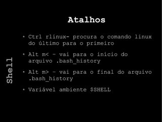 Atalhos
Ctrl rlinux- procura o comando linux
do último para o primeiro
Alt m< – vai para o início do
arquivo .bash_history
Alt m> – vai para o final do arquivo
.bash_history
Variável ambiente $SHELL
Shell
 
