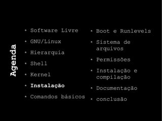 Agenda
Software Livre
GNU/Linux
Hierarquia
Shell
Kernel
Instalação
Comandos básicos
Boot e Runlevels
Sistema de
arquivos
Permissões
Instalação e
compilação
Documentação
conclusão
 
