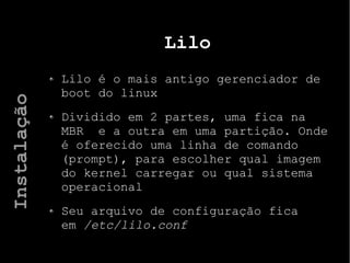 Lilo
Lilo é o mais antigo gerenciador de
boot do linux
Dividido em 2 partes, uma fica na
MBR e a outra em uma partição. Onde
é oferecido uma linha de comando
(prompt), para escolher qual imagem
do kernel carregar ou qual sistema
operacional
Seu arquivo de configuração fica
em /etc/lilo.conf
Instalação
 