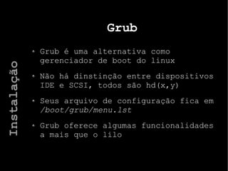 Grub
Grub é uma alternativa como
gerenciador de boot do linux
Não há dinstinção entre dispositivos
IDE e SCSI, todos são hd(x,y)
Seus arquivo de configuração fica em
/boot/grub/menu.lst
Grub oferece algumas funcionalidades
a mais que o lilo
Instalação
 