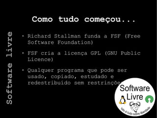 Como tudo começou...
Richard Stallman funda a FSF (Free
Software Foundation)
FSF cria a licença GPL (GNU Public
Licence)
Qualquer programa que pode ser
usado, copiado, estudado e
redestribuído sem restrinções
Softwarelivre
 