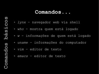 Comandos...
lynx – navegador web via shell
who – mostra quem está logado
w – informações de quem está logado
uname – informações do computador
vim – editor de texto
emacs – editor de texto
Comandosbásicos
 