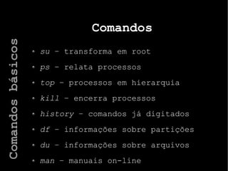 Comandos
su – transforma em root
ps – relata processos
top – processos em hierarquia
kill – encerra processos
history – comandos já digitados
df – informações sobre partições
du – informações sobre arquivos
man – manuais on-line
Comandosbásicos
 