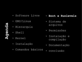 Agenda
Software Livre
GNU/Linux
Hierarquia
Shell
Kernel
Instalação
Comandos básicos
Boot e Runlevels
Sistema de
arquivos
Permissões
Instalação e
compilação
Documentação
conclusão
 