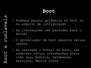 Boot
Podemos passar parâmetro no boot ou
no arquivo de configuração
As informações são passadas para o
kernel
O gerenciador de boot permite várias
opções
Ao carregar o Kernel no boot, são
exibidas várias informações úteis
como cpu, memória, hardwares,
serviços, dentre ouros
Booterunlevels
 