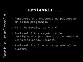Runlevels...
Runlevels é a execução de processos
em ordem programada
Há 7 Runlevels, de 0 a 6
Runlevel 0 é a sequência de
desligamento (shutdown) e runlevel 6
reinicialização (reboot)
Runlevel 3 a 5 para carga normal do
sistema
Booterunlevels
 