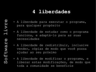 4 liberdades
A liberdade para executar o programa,
para qualquer propósito
A liberdade de estudar como o programa
funciona, e adaptá-lo para as suas
necessidades
A liberdade de redistribuir, inclusive
vender, cópias de modo que você possa
ajudar ao seu próximo
A liberdade de modificar o programa, e
liberar estas modificações, de modo que
toda a comunidade se beneficie
Softwarelivre
 