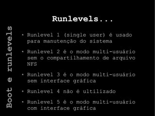 Runlevels...
Runlevel 1 (single user) é usado
para manutenção do sistema
Runlevel 2 é o modo multi-usuário
sem o compartilhamento de arquivo
NFS
Runlevel 3 é o modo multi-usuário
sem interface gráfica
Runlevel 4 não é ultilizado
Runlevel 5 é o modo multi-usuário
com interface gráfica
Booterunlevels
 