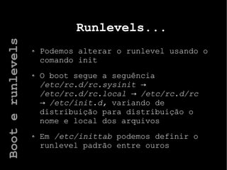 Runlevels...
Podemos alterar o runlevel usando o
comando init
O boot segue a seguência
/etc/rc.d/rc.sysinit →
/etc/rc.d/rc.local /etc/rc.d/rc→
/etc/init.d,→ variando de
distribuição para distribuição o
nome e local dos arquivos
Em /etc/inittab podemos definir o
runlevel padrão entre ouros
Booterunlevels
 