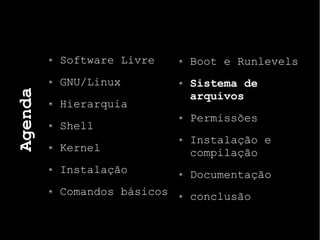 Agenda
Software Livre
GNU/Linux
Hierarquia
Shell
Kernel
Instalação
Comandos básicos
Boot e Runlevels
Sistema de
arquivos
Permissões
Instalação e
compilação
Documentação
conclusão
 