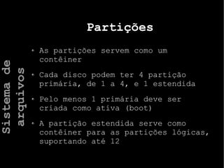 Partições
As partições servem como um
contêiner
Cada disco podem ter 4 partição
primária, de 1 a 4, e 1 estendida
Pelo menos 1 primária deve ser
criada como ativa (boot)
A partição estendida serve como
contêiner para as partições lógicas,
suportando até 12
Sistemade
arquivos
 