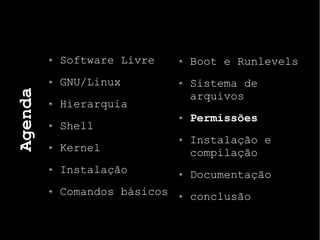 Agenda
Software Livre
GNU/Linux
Hierarquia
Shell
Kernel
Instalação
Comandos básicos
Boot e Runlevels
Sistema de
arquivos
Permissões
Instalação e
compilação
Documentação
conclusão
 