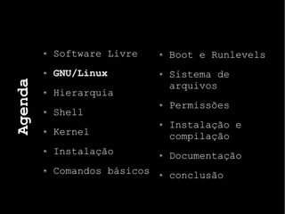 Agenda
Software Livre
GNU/Linux
Hierarquia
Shell
Kernel
Instalação
Comandos básicos
Boot e Runlevels
Sistema de
arquivos
Permissões
Instalação e
compilação
Documentação
conclusão
 