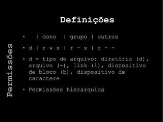 Definições
| dono | grupo | outros
d | r w x | r – x | r - -
d = tipo de arquivo: diretório (d),
arquivo (-), link (l), dispositivo
de bloco (b), dispositivo de
caractere
Permissões hierarquica
Permissões
 
