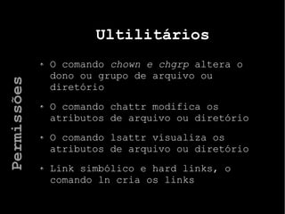 Ultilitários
O comando chown e chgrp altera o
dono ou grupo de arquivo ou
diretório
O comando chattr modifica os
atributos de arquivo ou diretório
O comando lsattr visualiza os
atributos de arquivo ou diretório
Link simbólico e hard links, o
comando ln cria os links
Permissões
 