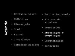 Agenda
Software Livre
GNU/Linux
Hierarquia
Shell
Kernel
Instalação
Comandos básicos
Boot e Runlevels
Sistema de
arquivos
Permissões
Instalação e
compilação
Documentação
conclusão
 