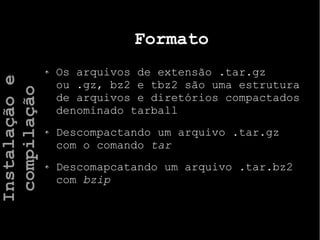 Formato
Os arquivos de extensão .tar.gz
ou .gz, bz2 e tbz2 são uma estrutura
de arquivos e diretórios compactados
denominado tarball
Descompactando um arquivo .tar.gz
com o comando tar
Descomapcatando um arquivo .tar.bz2
com bzip
Instalaçãoe
compilação
 