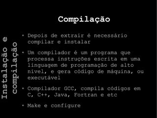 Compilação
Depois de extrair é necessário
compilar e instalar
Um compilador é um programa que
processa instruções escrita em uma
linguagem de programação de alto
nivel, e gera código de máquina, ou
executável
Compilador GCC, compila códigos em
C, C++, Java, Fortran e etc
Make e configure
Instalaçãoe
compilação
 