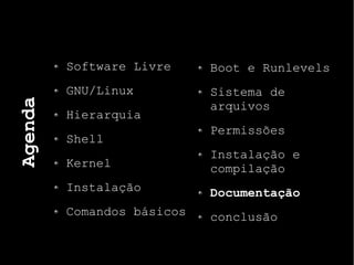 Agenda
Software Livre
GNU/Linux
Hierarquia
Shell
Kernel
Instalação
Comandos básicos
Boot e Runlevels
Sistema de
arquivos
Permissões
Instalação e
compilação
Documentação
conclusão
 