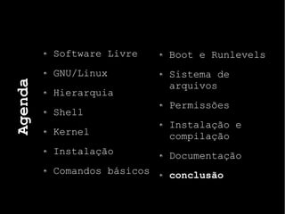 Agenda
Software Livre
GNU/Linux
Hierarquia
Shell
Kernel
Instalação
Comandos básicos
Boot e Runlevels
Sistema de
arquivos
Permissões
Instalação e
compilação
Documentação
conclusão
 