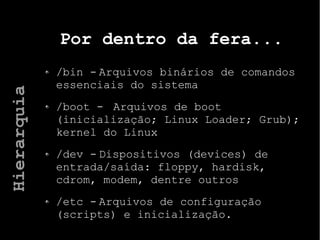 Por dentro da fera...
/bin - Arquivos binários de comandos
essenciais do sistema
/boot - Arquivos de boot
(inicialização; Linux Loader; Grub);
kernel do Linux
/dev - Dispositivos (devices) de
entrada/saída: floppy, hardisk,
cdrom, modem, dentre outros
/etc - Arquivos de configuração
(scripts) e inicialização.
Hierarquia
 