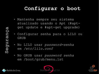 Debian Festival 5.0
Configurar o boot
Mantenha sempre seu sistema
atualizado usando o Apt (#apt-
get update e #apt-get upgrade)
Configurar senha para o LILO ou
GRUB
No LILO usar password=senha
em /etc/lilo.conf
No GRUB usar password senha
em /boot/grub/menu.lst
Segurança
 