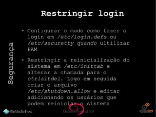 Debian Festival 5.0
Restringir login
Configurar o modo como fazer o
login em /etc/login.defs ou
/etc/securetty quando ultilizar
PAM
Restringir a reinicialização do
sistema em /etc/inittab e
alterar a chamada para o
ctrlaltdel. Logo em seguida
criar o arquivo
/etc/shutdown.allow e editar
adicionando os usuários que
podem reiniciar o sistema
Segurança
 