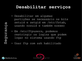 Debian Festival 5.0
Desabilitar serviços
Desabilitar em algumas
partições se necessário os bits
setuid e setgid em /etc/fstab,
usando nosuid e também noexec
Em /etc/ftpusers, podemos
restringir os logins que podem
logar no sistema usando ftp
Usar ftp com ssh habilitado
Segurança
 