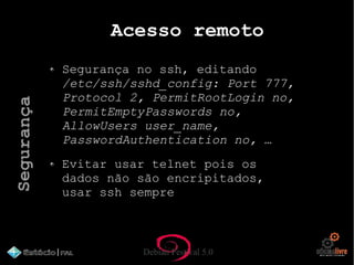 Debian Festival 5.0
Acesso remoto
Segurança no ssh, editando
/etc/ssh/sshd_config: Port 777,
Protocol 2, PermitRootLogin no,
PermitEmptyPasswords no,
AllowUsers user_name,
PasswordAuthentication no, …
Evitar usar telnet pois os
dados não são encripitados,
usar ssh sempre
Segurança
 