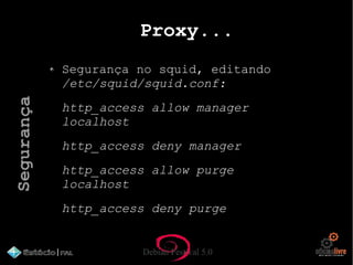 Debian Festival 5.0
Proxy...
Segurança no squid, editando
/etc/squid/squid.conf:
http_access allow manager
localhost
http_access deny manager
http_access allow purge
localhost
http_access deny purge
Segurança
 
