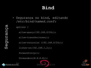 Debian Festival 5.0
Bind
Segurança no bind, editando
/etc/bind/named.conf:
options {
allow-query{192.168.0/24;};
allow-transfer{none;};
allow-recursion {192.168.0/24;};
listen-on{192.168.1.2;};
forward{only;};
forwarders{8.8.8.8;};
};
Segurança
 