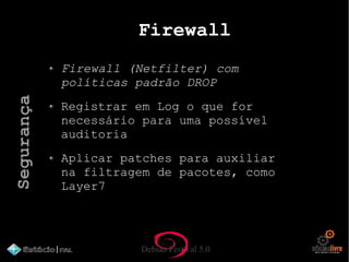Debian Festival 5.0
Firewall
Firewall (Netfilter) com
políticas padrão DROP
Registrar em Log o que for
necessário para uma possível
auditoria
Aplicar patches para auxiliar
na filtragem de pacotes, como
Layer7
Segurança
 