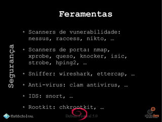 Debian Festival 5.0
Feramentas
Scanners de vunerabilidade:
nessus, raccess, nikto, …
Scanners de porta: nmap,
xprobe, queso, knocker, isic,
strobe, hping2, …
Sniffer: wireshark, ettercap, …
Anti-virus: clam antivirus, …
IDS: snort, …
Rootkit: chkrootkit, …
Segurança
 