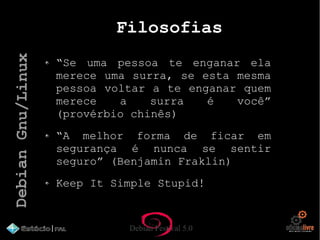 Debian Festival 5.0
Filosofias
“Se uma pessoa te enganar ela
merece uma surra, se esta mesma
pessoa voltar a te enganar quem
merece a surra é você”
(provérbio chinês)
“A melhor forma de ficar em
segurança é nunca se sentir
seguro” (Benjamin Fraklin)
Keep It Simple Stupid!
DebianGnu/Linux
 