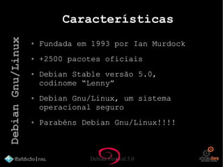 Debian Festival 5.0
Características
Fundada em 1993 por Ian Murdock
+2500 pacotes oficiais
Debian Stable versão 5.0,
codinome “Lenny”
Debian Gnu/Linux, um sistema
operacional seguro
Parabéns Debian Gnu/Linux!!!!
DebianGnu/Linux
 
