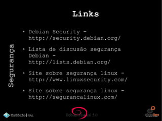 Debian Festival 5.0
Links
Debian Security -
http://security.debian.org/
Lista de discusão segurança
Debian -
http://lists.debian.org/
Site sobre segurança linux -
http://www.linuxsecurity.com/
Site sobre segurança linux -
http://segurancalinux.com/
Segurança
 