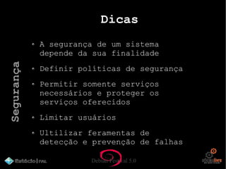 Debian Festival 5.0
Dicas
A segurança de um sistema
depende da sua finalidade
Definir políticas de segurança
Permitir somente serviços
necessários e proteger os
serviços oferecidos
Limitar usuários
Ultilizar feramentas de
detecção e prevenção de falhas
Segurança
 