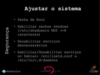 Debian Festival 5.0
Ajustar o sistema
Senha de Root
Habilitar senhas shadows
(/etc/shadows)e MD5 (+8
caracteres)
Desabilitar serviços
desnecessários
Habilitar/Desabilitar serviços
no Debian: /etc/inetd.conf e
/etc/init.d/daemons
Segurança
 