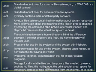 Standard mount point for external file systems, e.g. a CD-ROM or a
/mnt
        digital camera.
/net    Standard mount point for entire remote file systems
/opt    Typically contains extra and third party software.
        A virtual file system containing information about system resources.
        More information about the meaning of the files in proc is obtained
/proc
        by entering the command man proc in a terminal window. The
        fileproc.txt discusses the virtual file system in detail.
        The administrative user's home directory. Mind the difference
/root   between /, the root directory and /root, the home directory of
        the root user.
/sbin   Programs for use by the system and the system administrator.
        Temporary space for use by the system, cleaned upon reboot, so
/tmp
        don't use this for saving any work!
        Programs, libraries, documentation etc. for all user-related
/usr
        programs.
        Storage for all variable files and temporary files created by users,
        such as log files, the mail queue, the print spooler area, space for
/var                                  Infinity                            11
        temporary storage of files downloaded from the Internet, or to keep
 