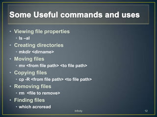 • Viewing file properties
  • ls –al
• Creating directories
  • mkdir <dirname>
• Moving files
  • mv <from file path> <to file path>
• Copying files
  • cp -R <from file path> <to file path>
• Removing files
  • rm <file to remove>
• Finding files
  • which acroread
                                Infinity    12
 