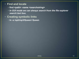 • Find and locate
  • find <path> -name <searchstring>
  • In GUI mode we can always search from the file explorer
    search text box.
• Creating symbolic links
  • ln -s /opt/mp3/Queen/ Queen




                              Infinity                        13
 
