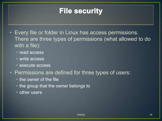 • Every file or folder in Linux has access permissions.
  There are three types of permissions (what allowed to do
  with a file):
  • read access
  • write access
  • execute access
• Permissions are defined for three types of users:
  • the owner of the file
  • the group that the owner belongs to
  • other users



                                Infinity                 14
 