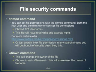 • chmod command
 • You can set file permissions with the chmod command. Both the
   root user and the file's owner can set file permissions
    • Chmod 777 <filename>
    • This file will have read write and execute rights
 • For more details refer :
   http://www.tuxfiles.org/linuxhelp/filepermissions.html
    • Or just search linux file permission in any search engine you
       will get bunch of website describing this.

• Chown command
   • This will change the owner of the file
   • Chown <user> <filename> : this will make user the owner of
     filename
                               Infinity                               16
 